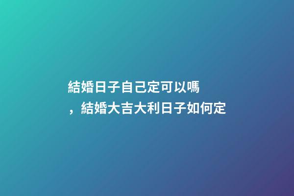 結婚日子自己定可以嗎，結婚大吉大利日子如何定